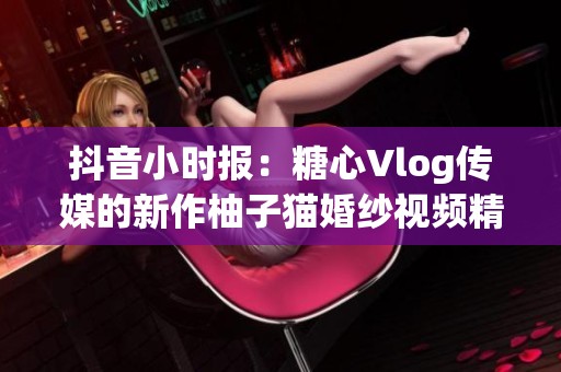抖音小时报：糖心Vlog传媒的新作柚子猫婚纱视频精彩上线，无需再担心播放限制