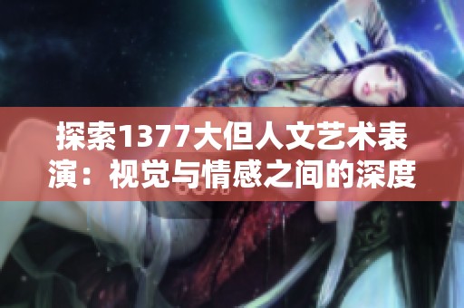 探索1377大但人文艺术表演：视觉与情感之间的深度交融与碰撞之旅