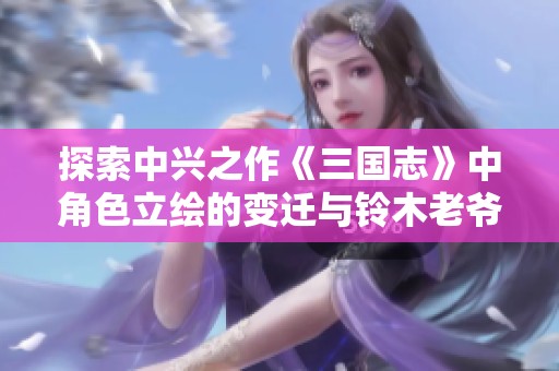 探索中兴之作《三国志》中角色立绘的变迁与铃木老爷子的独特印象分享