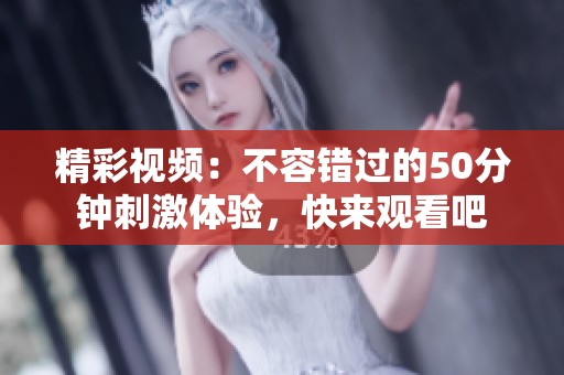 精彩视频：不容错过的50分钟刺激体验，快来观看吧