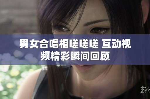 男女合唱相嗟嗟嗟 互动视频精彩瞬间回顾