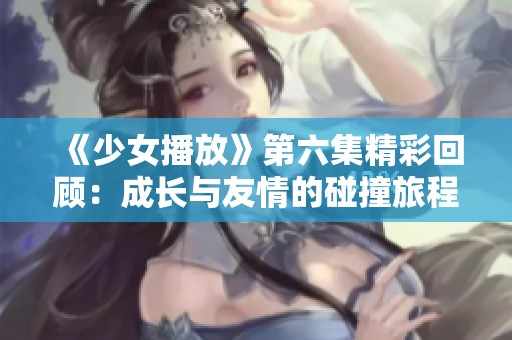 《少女播放》第六集精彩回顾：成长与友情的碰撞旅程