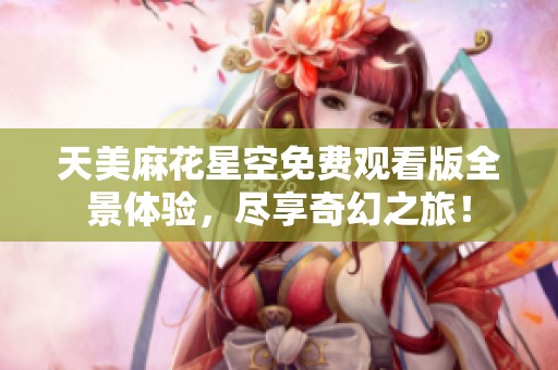 天美麻花星空免费观看版全景体验，尽享奇幻之旅！