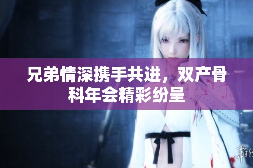 兄弟情深携手共进，双产骨科年会精彩纷呈