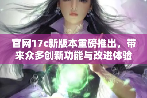 官网17c新版本重磅推出，带来众多创新功能与改进体验
