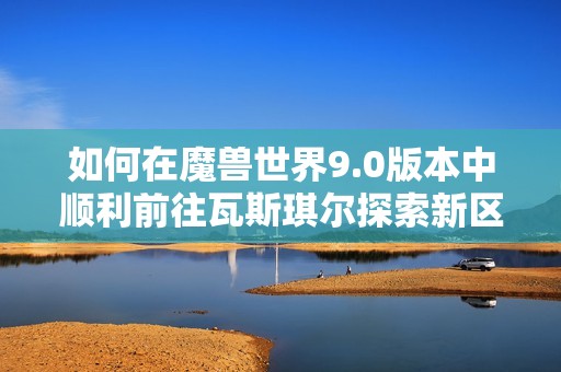 如何在魔兽世界9.0版本中顺利前往瓦斯琪尔探索新区域和任务