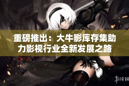重磅推出：大牛影库存集助力影视行业全新发展之路
