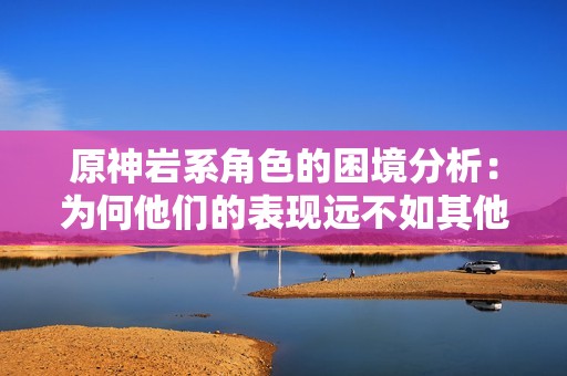 原神岩系角色的困境分析：为何他们的表现远不如其他元素角色