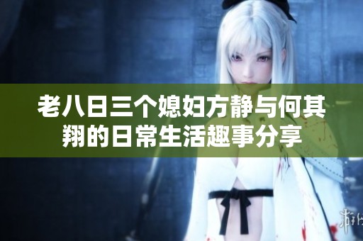 老八日三个媳妇方静与何其翔的日常生活趣事分享