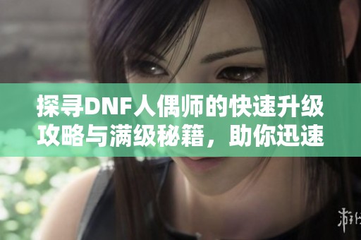 探寻DNF人偶师的快速升级攻略与满级秘籍，助你迅速提升游戏体验
