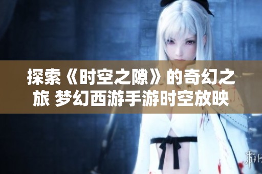 探索《时空之隙》的奇幻之旅 梦幻西游手游时空放映室全新揭幕活动精彩呈现
