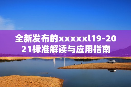 全新发布的xxxxxl19-2021标准解读与应用指南