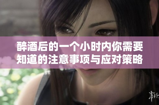 醉酒后的一个小时内你需要知道的注意事项与应对策略
