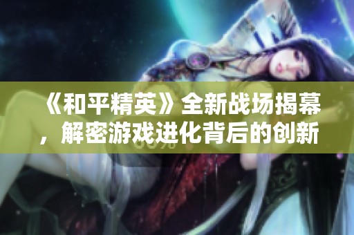 《和平精英》全新战场揭幕，解密游戏进化背后的创新与策略让人目不暇接