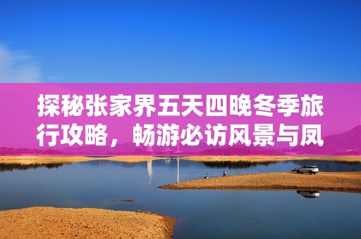 探秘张家界五天四晚冬季旅行攻略，畅游必访风景与凤凰古城的迷人魅力