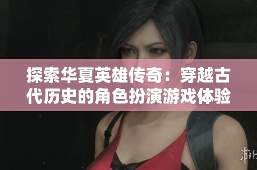 探索华夏英雄传奇：穿越古代历史的角色扮演游戏体验与英雄齐心共赴征途