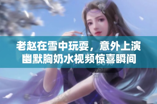 老赵在雪中玩耍，意外上演幽默胸奶水视频惊喜瞬间