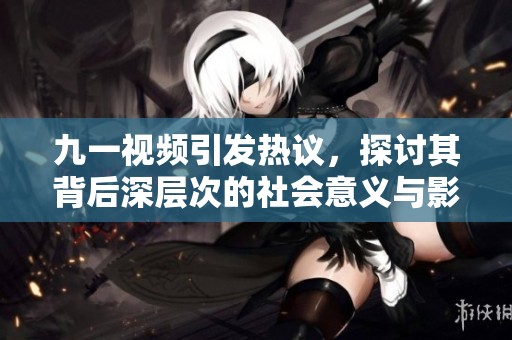 九一视频引发热议，探讨其背后深层次的社会意义与影响