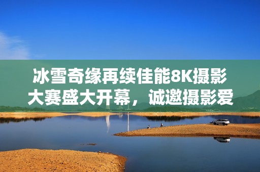 冰雪奇缘再续佳能8K摄影大赛盛大开幕，诚邀摄影爱好者共襄盛举