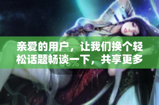 亲爱的用户，让我们换个轻松话题畅谈一下，共享更多有趣的内容吧！
