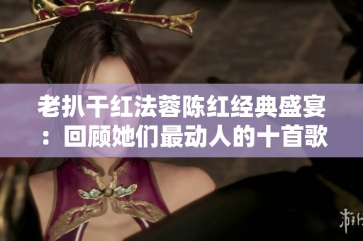 老扒干红法蓉陈红经典盛宴：回顾她们最动人的十首歌曲