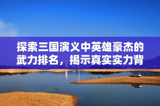 探索三国演义中英雄豪杰的武力排名，揭示真实实力背后的故事与传奇