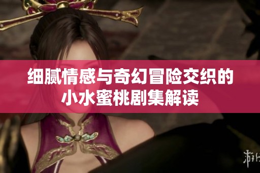 细腻情感与奇幻冒险交织的小水蜜桃剧集解读