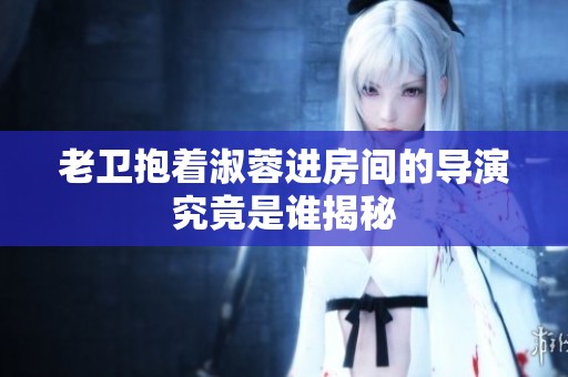 老卫抱着淑蓉进房间的导演究竟是谁揭秘