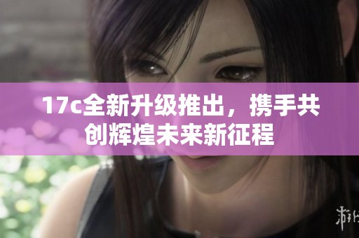 17c全新升级推出，携手共创辉煌未来新征程