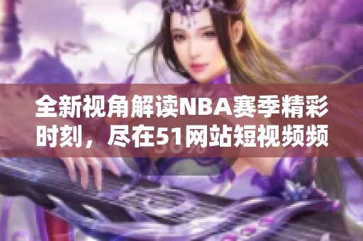 全新视角解读NBA赛季精彩时刻，尽在51网站短视频频道