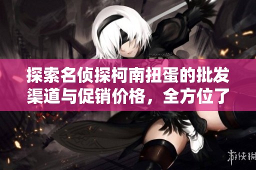 探索名侦探柯南扭蛋的批发渠道与促销价格，全方位了解其产地与货重信息