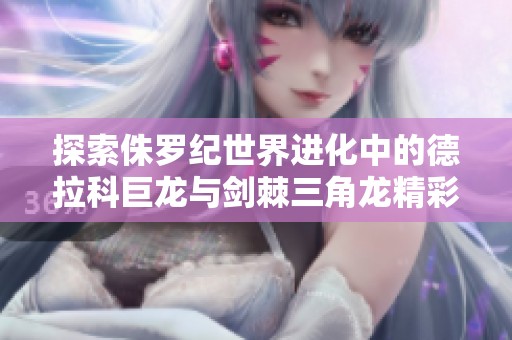 探索侏罗纪世界进化中的德拉科巨龙与剑棘三角龙精彩突围战斗与策略挑战