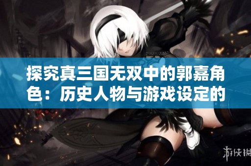 探究真三国无双中的郭嘉角色：历史人物与游戏设定的深度对比解析