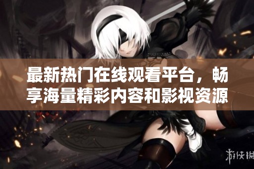 最新热门在线观看平台，畅享海量精彩内容和影视资源