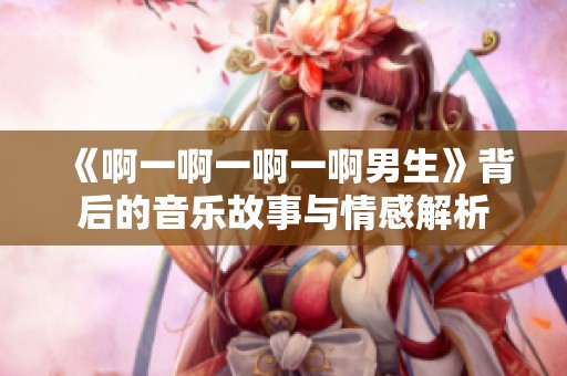《啊一啊一啊一啊男生》背后的音乐故事与情感解析