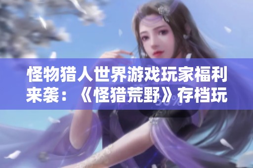 怪物猎人世界游戏玩家福利来袭：《怪猎荒野》存档玩家独享特惠活动