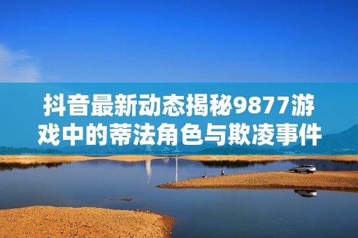 抖音最新动态揭秘9877游戏中的蒂法角色与欺凌事件背后的真相解析