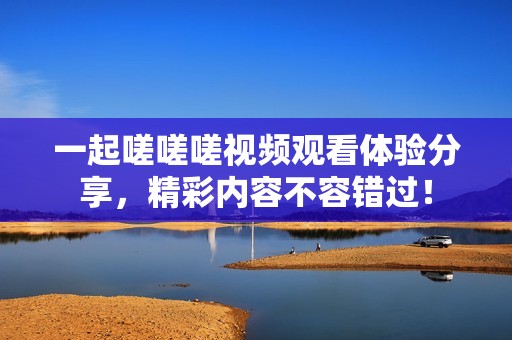 一起嗟嗟嗟视频观看体验分享，精彩内容不容错过！