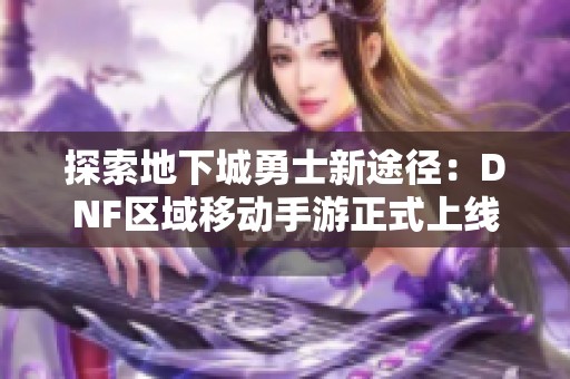 探索地下城勇士新途径：DNF区域移动手游正式上线，引领冒险新时代