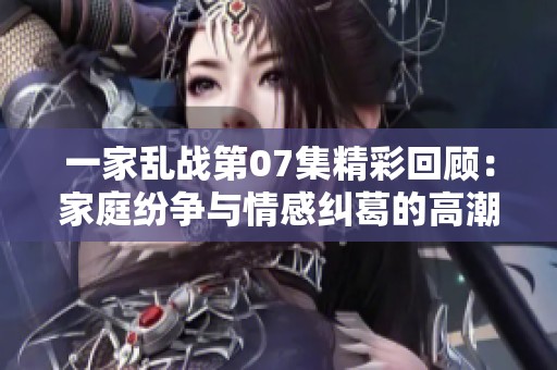 一家乱战第07集精彩回顾：家庭纷争与情感纠葛的高潮时刻