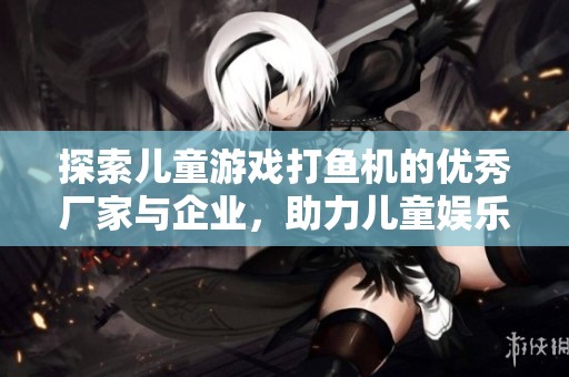 探索儿童游戏打鱼机的优秀厂家与企业，助力儿童娱乐行业发展与创新