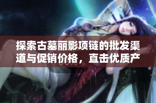 探索古墓丽影项链的批发渠道与促销价格，直击优质产地货源信息