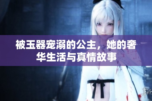 被玉器宠溺的公主，她的奢华生活与真情故事