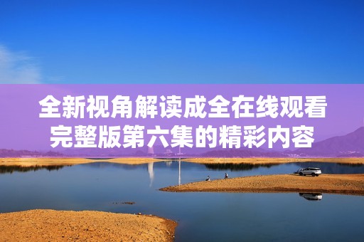全新视角解读成全在线观看完整版第六集的精彩内容