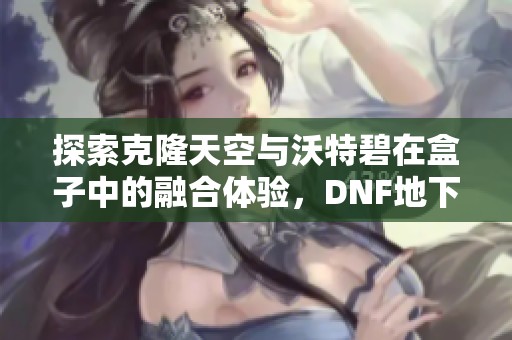 探索克隆天空与沃特碧在盒子中的融合体验，DNF地下重塑新玩法揭秘