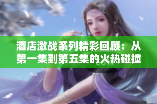 酒店激战系列精彩回顾：从第一集到第五集的火热碰撞与剧情深度解析
