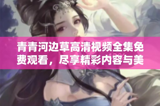 青青河边草高清视频全集免费观看，尽享精彩内容与美好时光