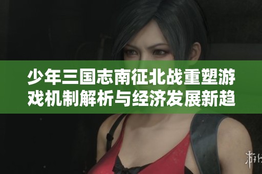 少年三国志南征北战重塑游戏机制解析与经济发展新趋势探讨