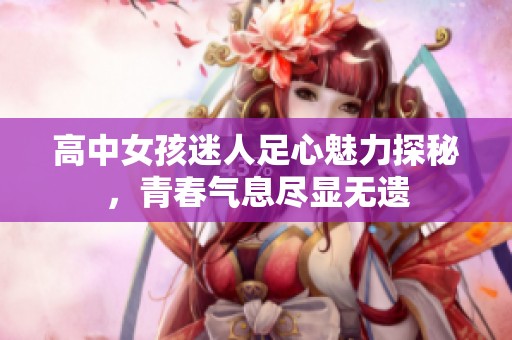 高中女孩迷人足心魅力探秘，青春气息尽显无遗
