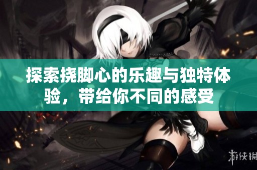 探索挠脚心的乐趣与独特体验，带给你不同的感受